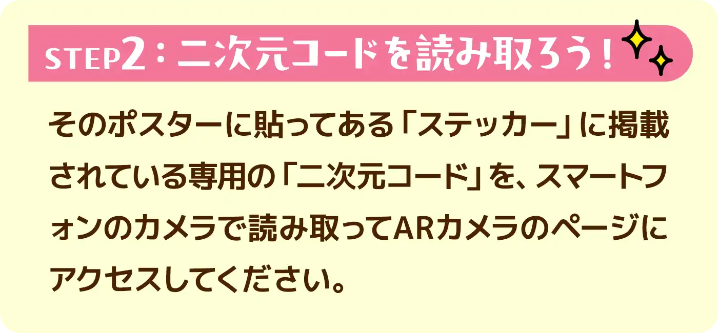 STEP2:二次元コードを読み取ろう!●そのポスターに貼ってある「ステッカー」に掲載されている専用の「二次元コード」を、スマートフォンのカメラで読み取ってARカメラのページにアクセスしてください。