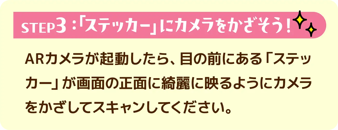 STEP3:「ステッカー」にカメラをかざそう!●ARカメラが起動したら、目の前にある「ステッカー」が画面の正面に綺麗に映るようにカメラをかざしてスキャンしてください。