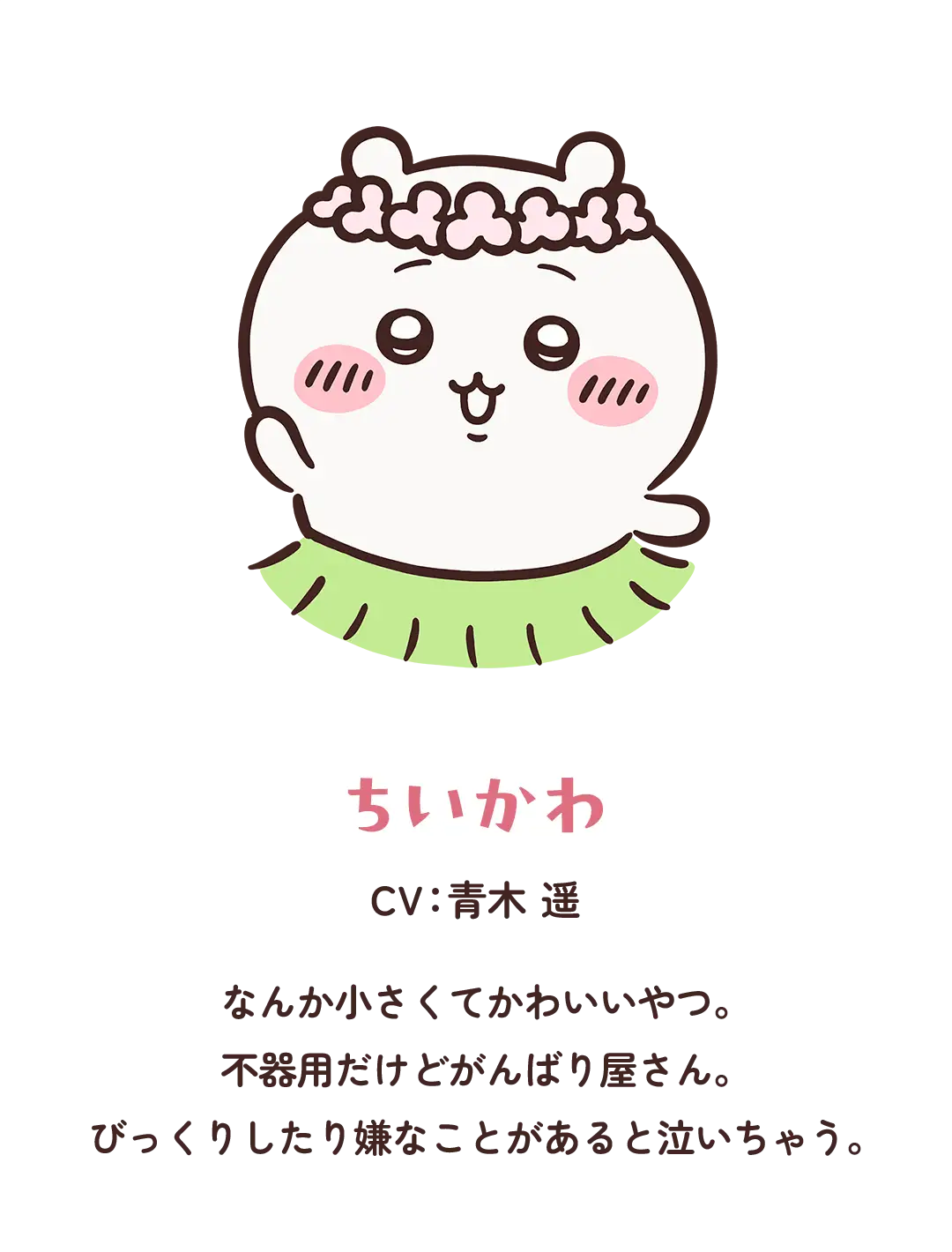 【ちいかわ】CV：青木 遥／なんか小さくてかわいいやつ。不器用だけどがんばり屋さん。びっくりしたり嫌なことがあると泣いちゃう。