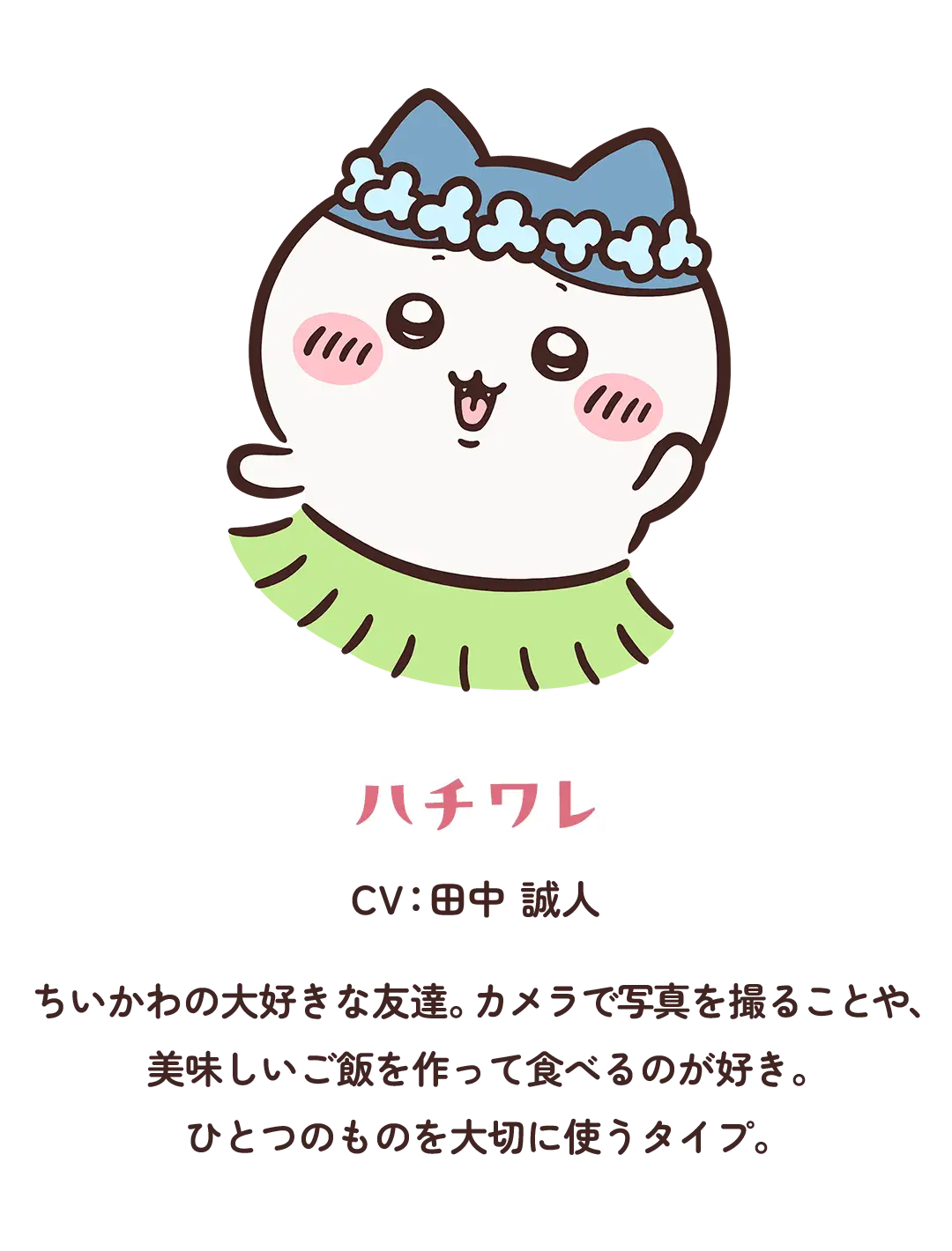 【ハチワレ】CV：田中 誠人／ちいかわの大好きな友達。カメラで写真を撮ることや、美味しいご飯を作って食べるのが好き。ひとつのものを大切に使うタイプ。