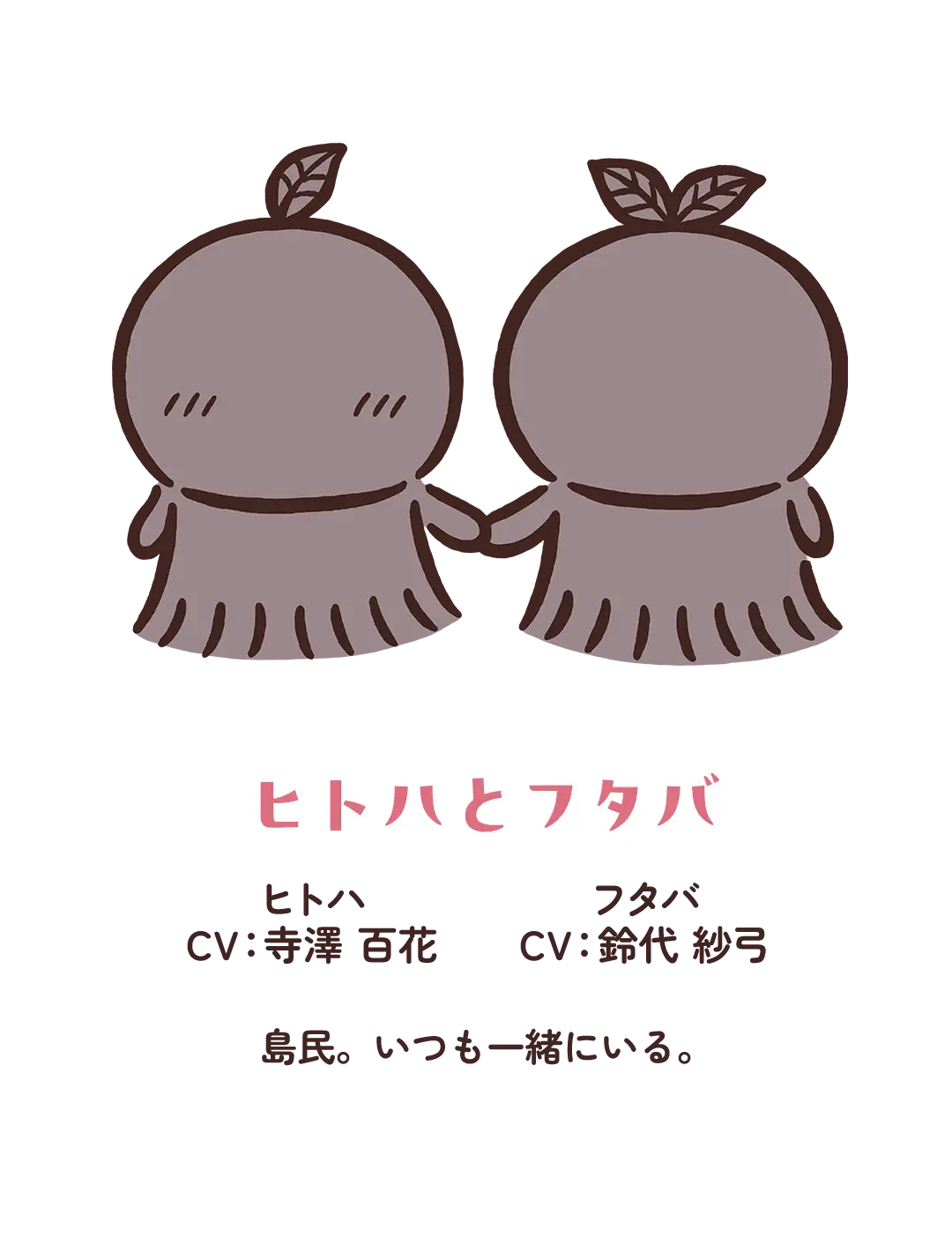 【ヒトハとフタバ】CV：寺澤百花（ヒトハ）・鈴代紗弓（フタバ）／島民。いつも一緒にいる。