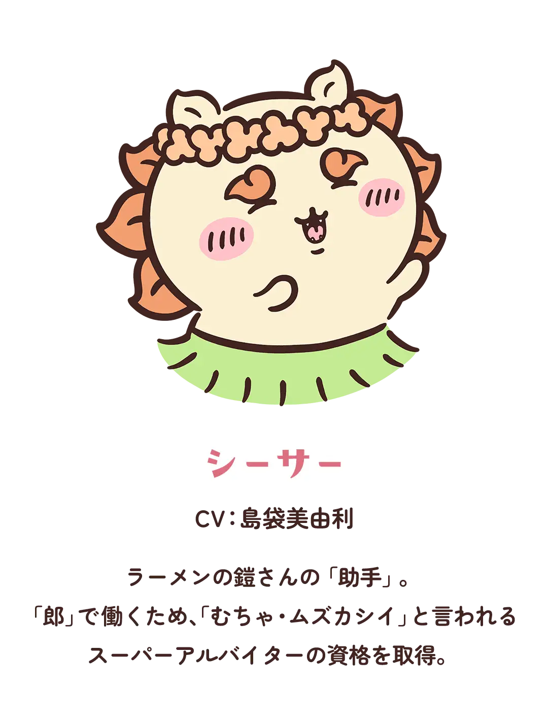 【シーサー】CV：島袋美由利／ラーメンの鎧さんの「助手」。「郎」で働くため、「むちゃ・ムズカシイ」と言われるスーパーアルバイターの資格を取得。