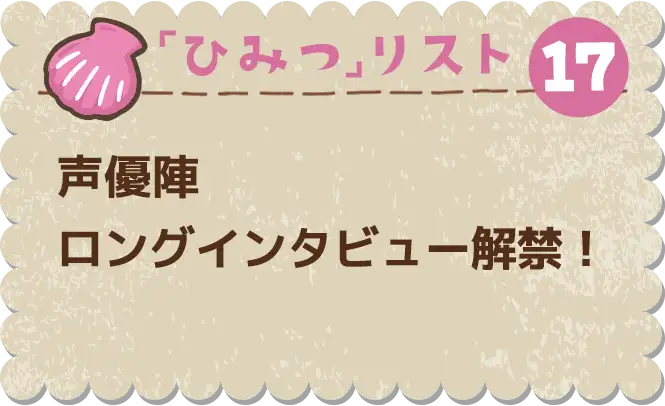 ひみつ⑰　声優陣ロングインタビュー解禁！