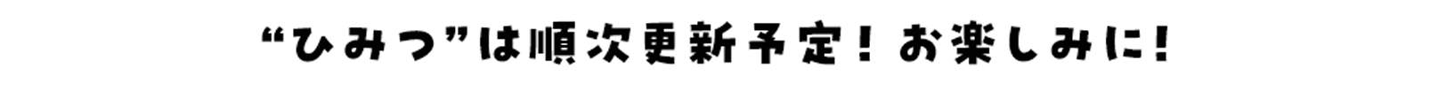 “ひみつ”は順次更新予定！お楽しみに！